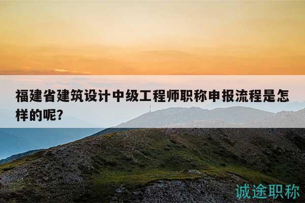 福建省建筑设计中级工程师职称申报流程是怎样的呢？