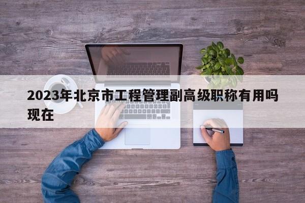 2023年北京市工程管理副高级职称有用吗现在