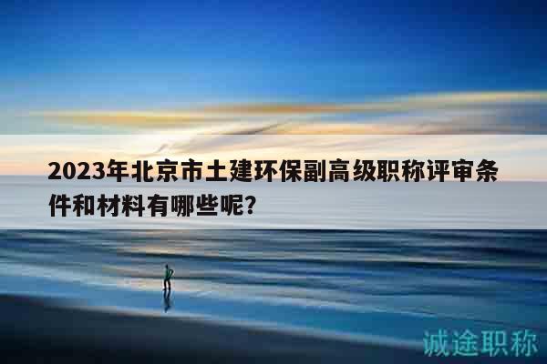2023年北京市土建环保副高级职称评审条件和材料有哪些呢？