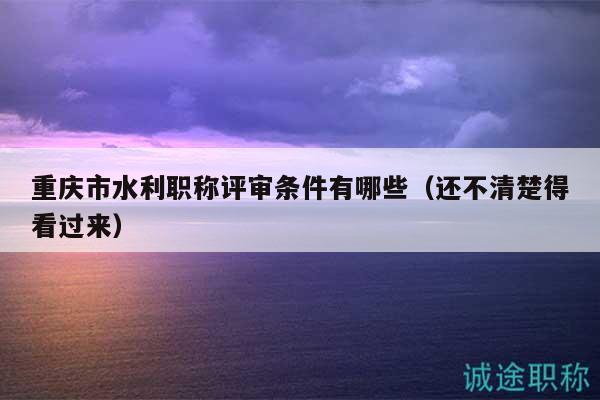 重庆市水利职称评审条件有哪些（还不清楚得看过来）