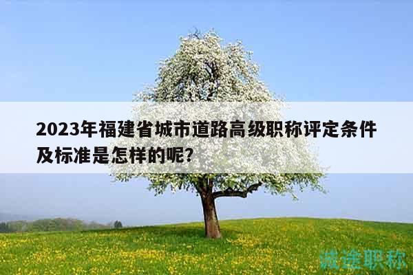 2023年福建省城市道路高级职称评定条件及标准是怎样的呢？