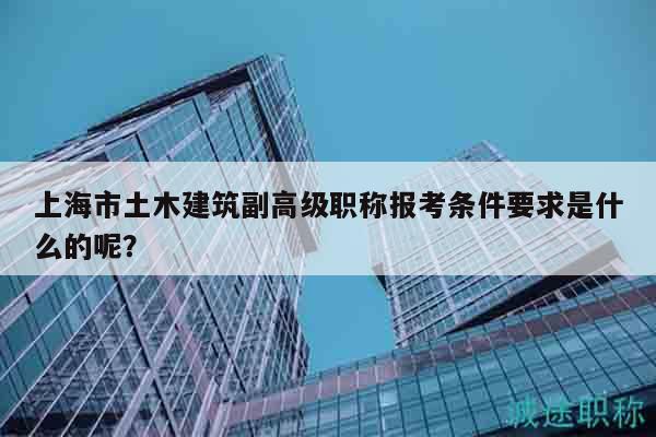 上海市土木建筑副高级职称报考条件要求是什么的呢？