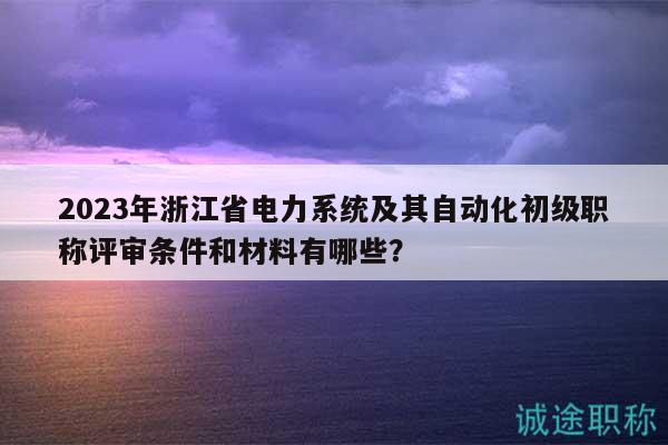 2023年浙江省电力系统及其自动化初级职称评审条件和材料有哪些？