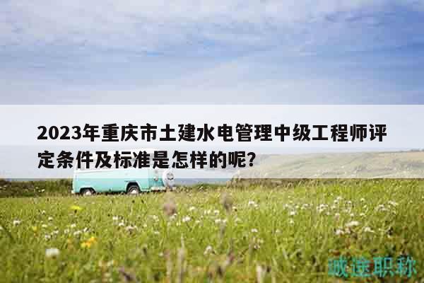 2023年重庆市土建水电管理中级工程师评定条件及标准是怎样的呢？