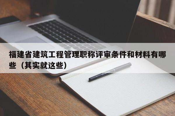 福建省建筑工程管理职称评审条件和材料有哪些（其实就这些）