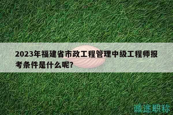 2023年福建省市政工程管理中级工程师报考条件是什么呢？