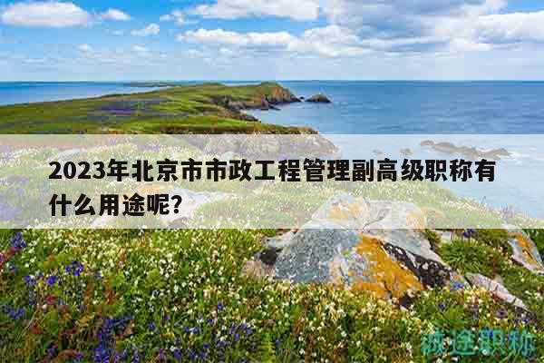2023年北京市市政工程管理副高级职称有什么用途呢？