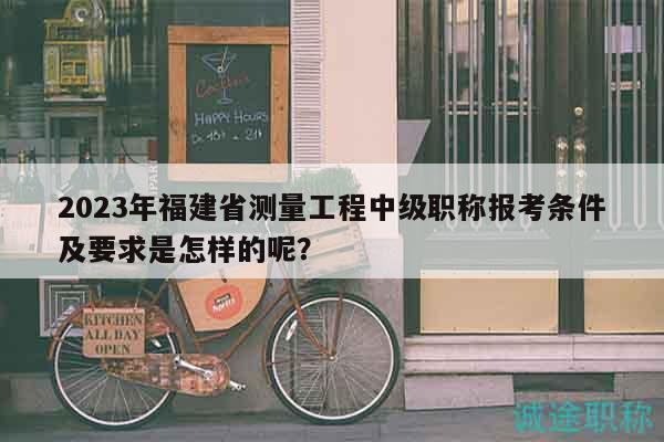 2023年福建省测量工程中级职称报考条件及要求是怎样的呢？