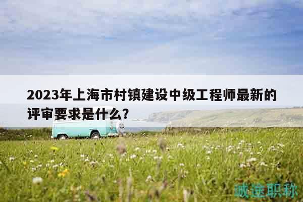 2023年上海市村镇建设中级工程师最新的评审要求是什么？