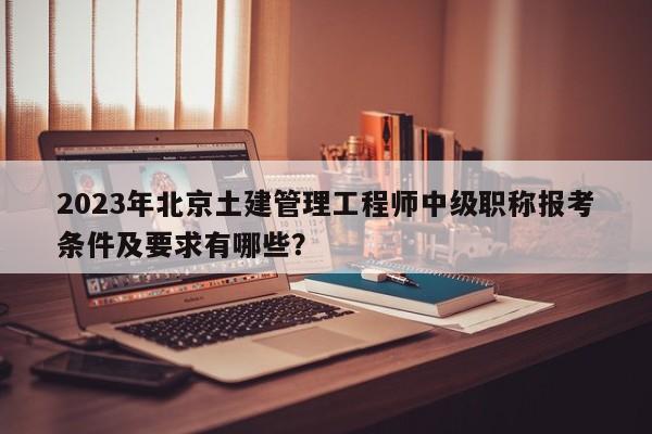 2023年北京土建管理工程师中级职称报考条件及要求有哪些？
