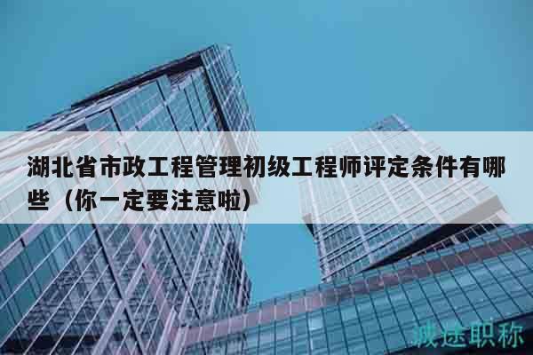 湖北省市政工程管理初级工程师评定条件有哪些（你一定要注意啦）
