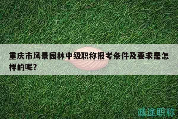 重庆市风景园林中级职称报考条件及要求是怎样的呢？