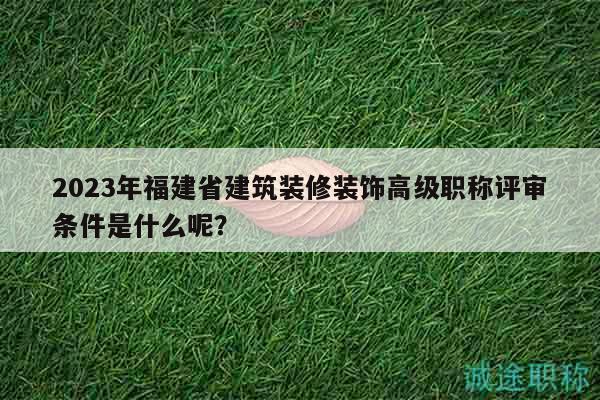 2023年福建省建筑装修装饰高级职称评审条件是什么呢？