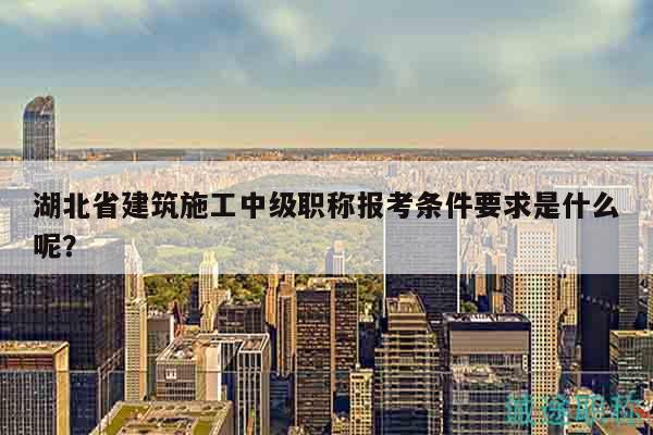 湖北省建筑施工中级职称报考条件要求是什么呢？