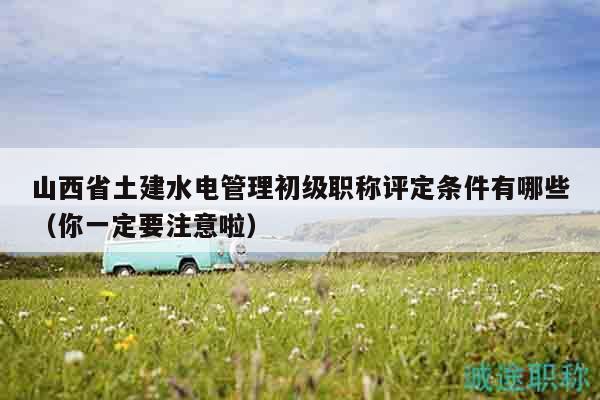 山西省土建水电管理初级职称评定条件有哪些（你一定要注意啦）