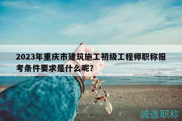 2023年重庆市建筑施工初级工程师职称报考条件要求是什么呢？