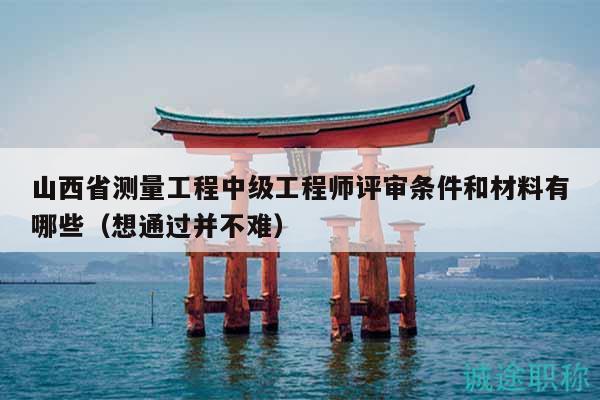 山西省测量工程中级工程师评审条件和材料有哪些（想通过并不难）