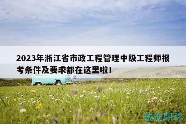 2023年浙江省市政工程管理中级工程师报考条件及要求都在这里啦！