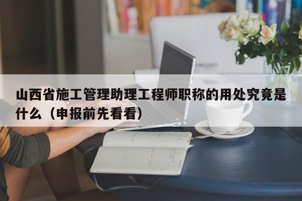 山西省施工管理助理工程师职称的用处究竟是什么（申报前先看看）