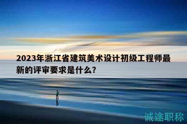 2023年浙江省建筑美术设计初级工程师最新的评审要求是什么？