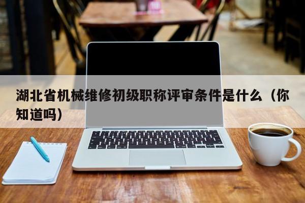湖北省机械维修初级职称评审条件是什么（你知道吗）