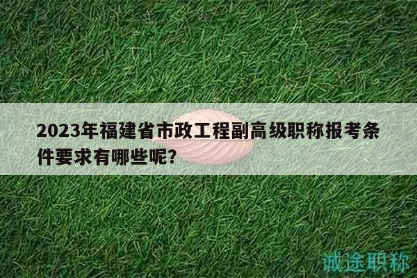 2023年福建省市政工程副高级职称报考条件要求有哪些呢？