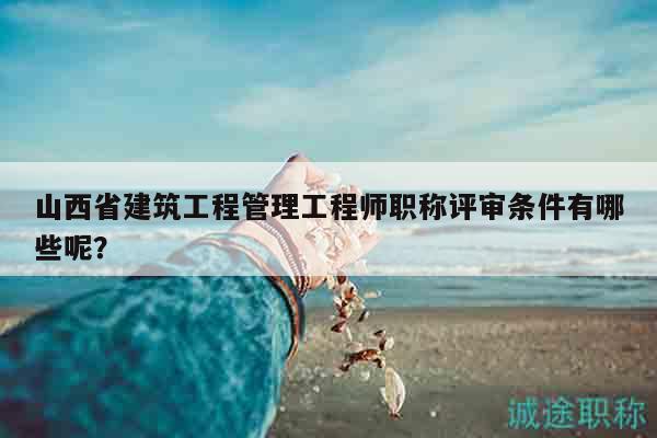 山西省建筑工程管理工程师职称评审条件有哪些呢？