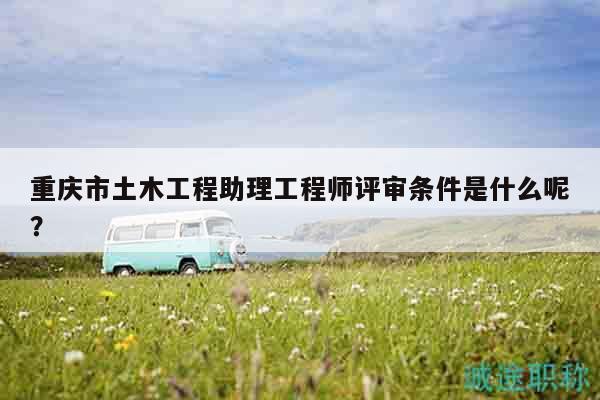 重庆市土木工程助理工程师评审条件是什么呢？