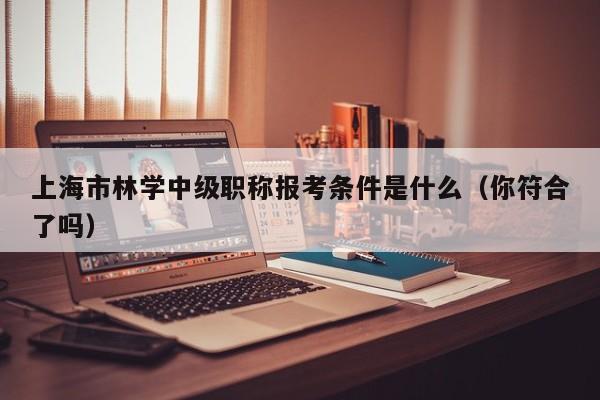 上海市林学中级职称报考条件是什么（你符合了吗）