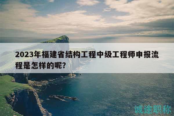 2023年福建省结构工程中级工程师申报流程是怎样的呢？