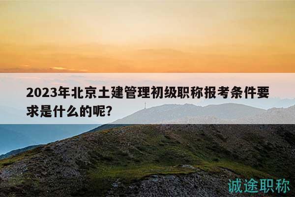 2023年北京土建管理初级职称报考条件要求是什么的呢？