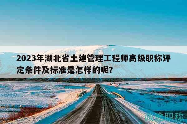 2023年湖北省土建管理工程师高级职称评定条件及标准是怎样的呢？