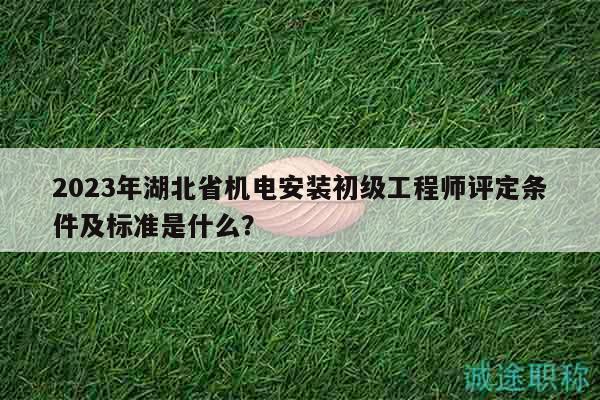 2023年湖北省机电安装初级工程师评定条件及标准是什么？