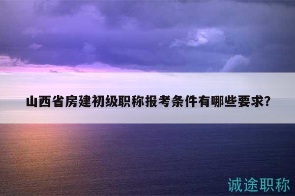 山西省房建初级职称报考条件有哪些要求？