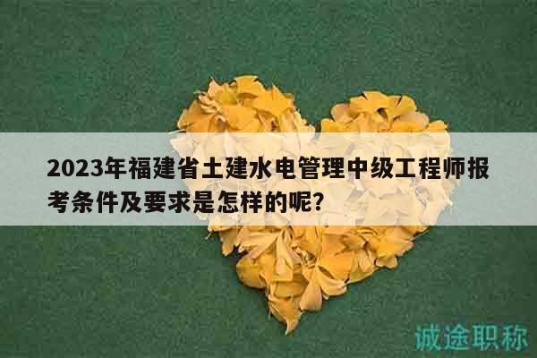 2023年福建省土建水电管理中级工程师报考条件及要求是怎样的呢？