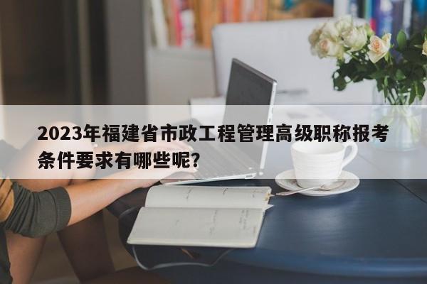 2023年福建省市政工程管理高级职称报考条件要求有哪些呢？
