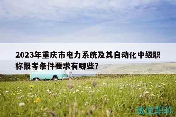 2023年重庆市电力系统及其自动化中级职称报考条件要求有哪些？