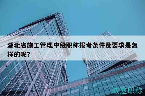 湖北省施工管理中级职称报考条件及要求是怎样的呢？