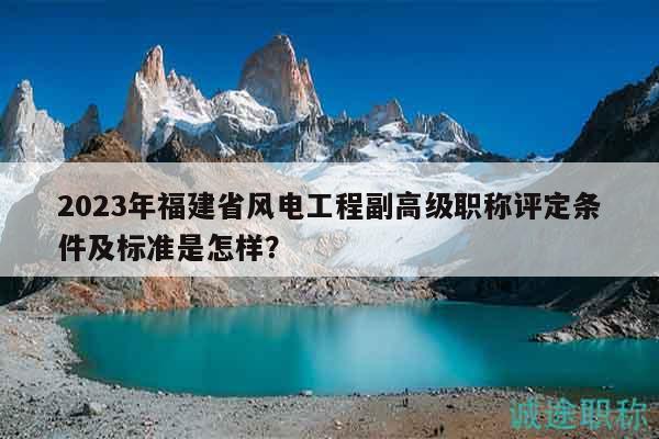 2023年福建省风电工程副高级职称评定条件及标准是怎样？