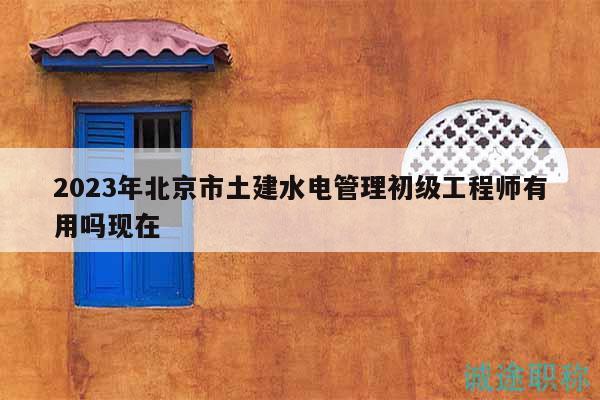 2023年北京市土建水电管理初级工程师有用吗现在