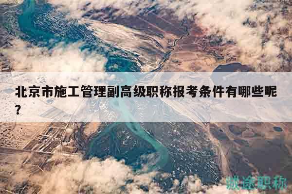 北京市施工管理副高级职称报考条件有哪些呢？