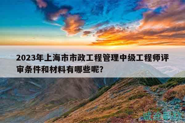2023年上海市市政工程管理中级工程师评审条件和材料有哪些呢？