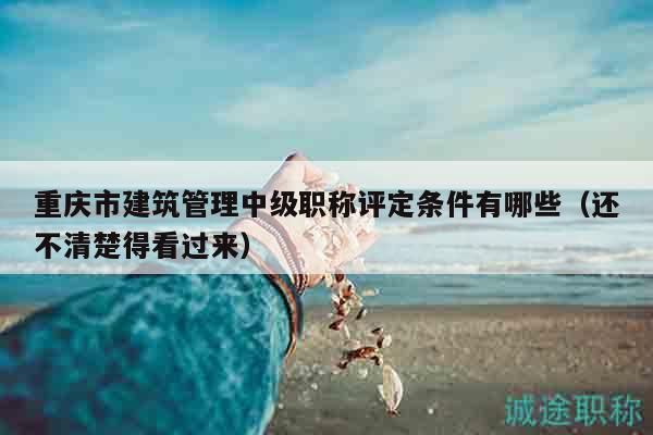 重庆市建筑管理中级职称评定条件有哪些（还不清楚得看过来）