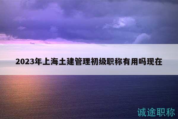2023年上海土建管理初级职称有用吗现在