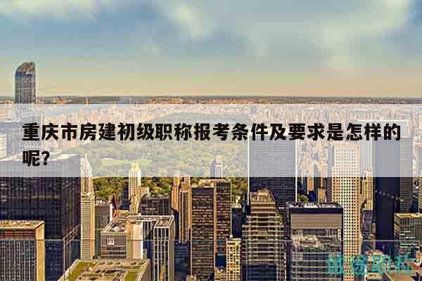 重庆市房建初级职称报考条件及要求是怎样的呢？