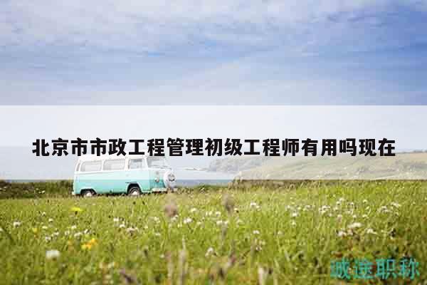 北京市市政工程管理初级工程师有用吗现在