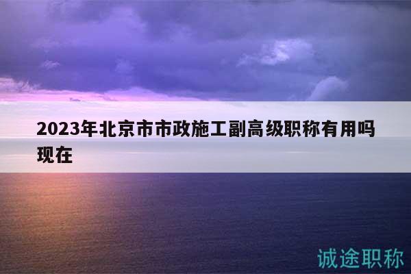 2023年北京市市政施工副高级职称有用吗现在