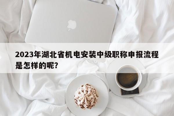 2023年湖北省机电安装中级职称申报流程是怎样的呢？