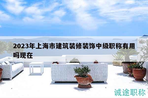 2023年上海市建筑装修装饰中级职称有用吗现在
