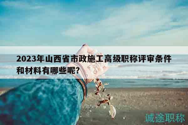 2023年山西省市政施工高级职称评审条件和材料有哪些呢？
